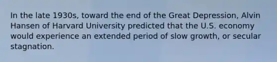 In the late 1930s, toward the end of the Great Depression, Alvin Hansen of Harvard University predicted that the U.S. economy would experience an extended period of slow growth, or secular stagnation.