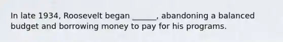 In late 1934, Roosevelt began ______, abandoning a balanced budget and borrowing money to pay for his programs.