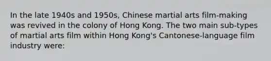 In the late 1940s and 1950s, Chinese martial arts film-making was revived in the colony of Hong Kong. The two main sub-types of martial arts film within Hong Kong's Cantonese-language film industry were: