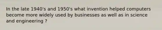 In the late 1940's and 1950's what invention helped computers become more widely used by businesses as well as in science and engineering ?