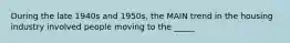 During the late 1940s and 1950s, the MAIN trend in the housing industry involved people moving to the _____