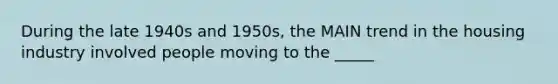 During the late 1940s and 1950s, the MAIN trend in the housing industry involved people moving to the _____