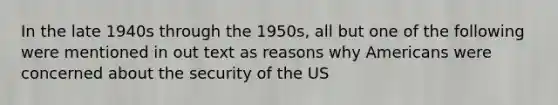 In the late 1940s through the 1950s, all but one of the following were mentioned in out text as reasons why Americans were concerned about the security of the US