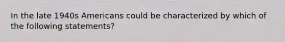 In the late 1940s Americans could be characterized by which of the following statements?