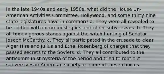 In the late 1940s and early 1950s, what did the House Un-American Activities Committee, Hollywood, and some thirty-nine state legislatures have in common? a. They were all revealed to be riddled with communist spies and other subversives. b. They all took vigorous stands against the witch hunting of Senator Joseph McCarthy. c. They all participated in the crusade to clear Alger Hiss and Julius and Ethel Rosenberg of charges that they passed secrets to the Soviets. d. They all contributed to the anticommunist hysteria of the period and tried to root out subversives in American society. e. none of these choices.