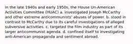 In the late 1940s and early 1950s, the House Un-American Activities Committee (HUAC) a. investigated Joseph McCarthy and other extreme anticommunists' abuses of power. b. stood in contrast to McCarthy due to its careful investigations of alleged subversive activities. c. targeted the film industry as part of its larger anticommunist agenda. d. confined itself to investigating anti-American propaganda and sentiment abroad.