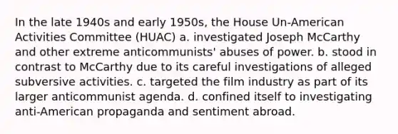 In the late 1940s and early 1950s, the House Un-American Activities Committee (HUAC) a. investigated Joseph McCarthy and other extreme anticommunists' abuses of power. b. stood in contrast to McCarthy due to its careful investigations of alleged subversive activities. c. targeted the film industry as part of its larger anticommunist agenda. d. confined itself to investigating anti-American propaganda and sentiment abroad.