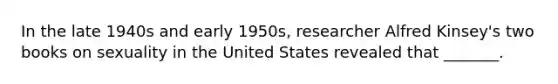 In the late 1940s and early 1950s, researcher Alfred Kinsey's two books on sexuality in the United States revealed that _______.