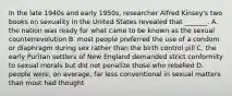 In the late 1940s and early 1950s, researcher Alfred Kinsey's two books on sexuality in the United States revealed that _______. A. the nation was ready for what came to be known as the sexual counterrevolution B. most people preferred the use of a condom or diaphragm during sex rather than the birth control pill C. the early Puritan settlers of New England demanded strict conformity to sexual morals but did not penalize those who rebelled D. people were, on average, far less conventional in sexual matters than most had thought