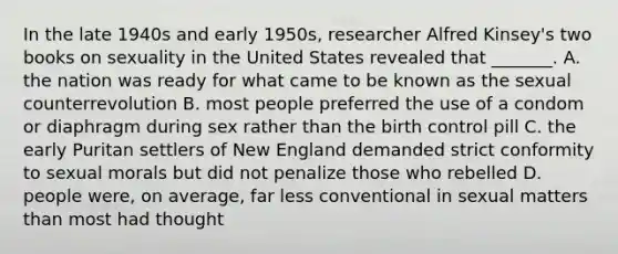 In the late 1940s and early 1950s, researcher Alfred Kinsey's two books on sexuality in the United States revealed that _______. A. the nation was ready for what came to be known as the sexual counterrevolution B. most people preferred the use of a condom or diaphragm during sex rather than the birth control pill C. the early Puritan settlers of New England demanded strict conformity to sexual morals but did not penalize those who rebelled D. people were, on average, far less conventional in sexual matters than most had thought