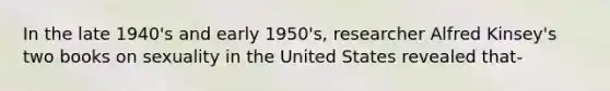 In the late 1940's and early 1950's, researcher Alfred Kinsey's two books on sexuality in the United States revealed that-