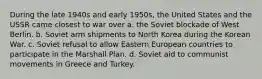 During the late 1940s and early 1950s, the United States and the USSR came closest to war over a. the Soviet blockade of West Berlin. b. Soviet arm shipments to North Korea during the Korean War. c. Soviet refusal to allow Eastern European countries to participate in the Marshall Plan. d. Soviet aid to communist movements in Greece and Turkey.