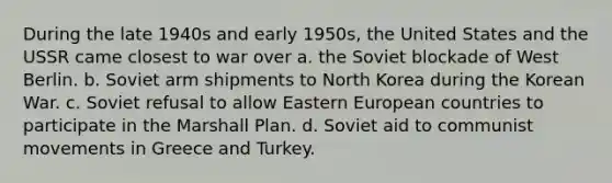 During the late 1940s and early 1950s, the United States and the USSR came closest to war over a. the Soviet blockade of West Berlin. b. Soviet arm shipments to North Korea during the Korean War. c. Soviet refusal to allow Eastern European countries to participate in the Marshall Plan. d. Soviet aid to communist movements in Greece and Turkey.