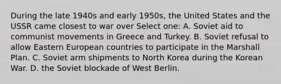 During the late 1940s and early 1950s, the United States and the USSR came closest to war over Select one: A. Soviet aid to communist movements in Greece and Turkey. B. Soviet refusal to allow Eastern European countries to participate in the Marshall Plan. C. Soviet arm shipments to North Korea during the Korean War. D. the Soviet blockade of West Berlin.