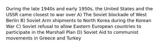 During the late 1940s and early 1950s, the United States and the USSR came closest to war over A) The Soviet blockade of West Berlin B) Soviet Arm shipments to North Korea during the Korean War C) Soviet refusal to allow Eastern European countries to participate in the Marshall Plan D) Soviet Aid to communist movements in Greece and Turkey