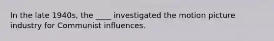 In the late 1940s, the ____ investigated the motion picture industry for Communist influences.