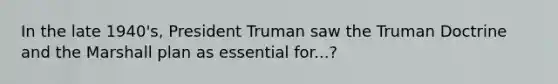 In the late 1940's, President Truman saw the Truman Doctrine and the Marshall plan as essential for...?