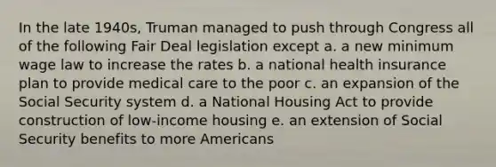 In the late 1940s, Truman managed to push through Congress all of the following Fair Deal legislation except a. a new minimum wage law to increase the rates b. a national health insurance plan to provide medical care to the poor c. an expansion of the Social Security system d. a National Housing Act to provide construction of low-income housing e. an extension of Social Security benefits to more Americans