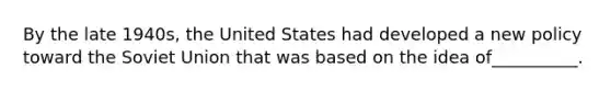 By the late 1940s, the United States had developed a new policy toward the Soviet Union that was based on the idea of__________.