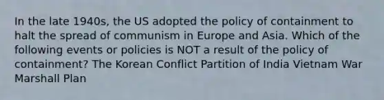 In the late 1940s, the US adopted the policy of containment to halt the spread of communism in Europe and Asia. Which of the following events or policies is NOT a result of the policy of containment? The Korean Conflict Partition of India Vietnam War Marshall Plan