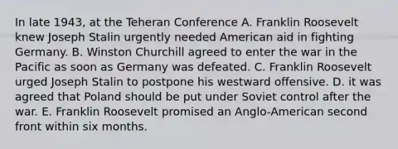 In late 1943, at the Teheran Conference A. Franklin Roosevelt knew Joseph Stalin urgently needed American aid in fighting Germany. B. Winston Churchill agreed to enter the war in the Pacific as soon as Germany was defeated. C. Franklin Roosevelt urged Joseph Stalin to postpone his westward offensive. D. it was agreed that Poland should be put under Soviet control after the war. E. Franklin Roosevelt promised an Anglo-American second front within six months.