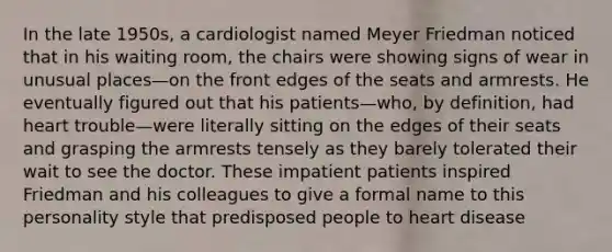 In the late 1950s, a cardiologist named Meyer Friedman noticed that in his waiting room, the chairs were showing signs of wear in unusual places—on the front edges of the seats and armrests. He eventually figured out that his patients—who, by definition, had heart trouble—were literally sitting on the edges of their seats and grasping the armrests tensely as they barely tolerated their wait to see the doctor. These impatient patients inspired Friedman and his colleagues to give a formal name to this personality style that predisposed people to heart disease