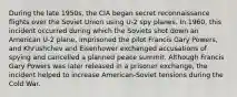 During the late 1950s, the CIA began secret reconnaissance flights over the Soviet Union using U-2 spy planes. In 1960, this incident occurred during which the Soviets shot down an American U-2 plane, imprisoned the pilot Francis Gary Powers, and Khrushchev and Eisenhower exchanged accusations of spying and cancelled a planned peace summit. Although Francis Gary Powers was later released in a prisoner exchange, the incident helped to increase American-Soviet tensions during the Cold War.