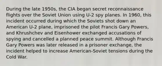 During the late 1950s, the CIA began secret reconnaissance flights over the Soviet Union using U-2 spy planes. In 1960, this incident occurred during which the Soviets shot down an American U-2 plane, imprisoned the pilot Francis Gary Powers, and Khrushchev and Eisenhower exchanged accusations of spying and cancelled a planned peace summit. Although Francis Gary Powers was later released in a prisoner exchange, the incident helped to increase American-Soviet tensions during the Cold War.