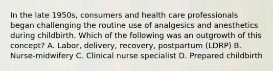 In the late 1950s, consumers and health care professionals began challenging the routine use of analgesics and anesthetics during childbirth. Which of the following was an outgrowth of this concept? A. Labor, delivery, recovery, postpartum (LDRP) B. Nurse-midwifery C. Clinical nurse specialist D. Prepared childbirth