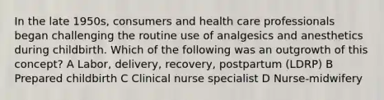 In the late 1950s, consumers and health care professionals began challenging the routine use of analgesics and anesthetics during childbirth. Which of the following was an outgrowth of this concept? A Labor, delivery, recovery, postpartum (LDRP) B Prepared childbirth C Clinical nurse specialist D Nurse-midwifery