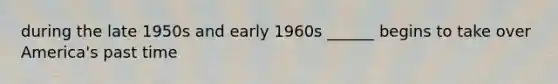 during the late 1950s and early 1960s ______ begins to take over America's past time