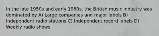 In the late 1950s and early 1960s, the British music industry was dominated by A) Large companies and major labels B) Independent radio stations C) Independent record labels D) Weekly radio shows