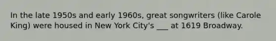 In the late 1950s and early 1960s, great songwriters (like Carole King) were housed in New York City's ___ at 1619 Broadway.