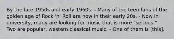 By the late 1950s and early 1960s: - Many of the teen fans of the golden age of Rock 'n' Roll are now in their early 20s. - Now in university, many are looking for music that is more "serious." Two are popular, western classical music. - One of them is [this].