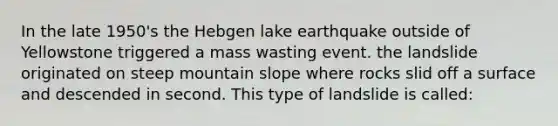 In the late 1950's the Hebgen lake earthquake outside of Yellowstone triggered a mass wasting event. the landslide originated on steep mountain slope where rocks slid off a surface and descended in second. This type of landslide is called: