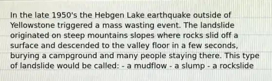 In the late 1950's the Hebgen Lake earthquake outside of Yellowstone triggered a mass wasting event. The landslide originated on steep mountains slopes where rocks slid off a surface and descended to the valley floor in a few seconds, burying a campground and many people staying there. This type of landslide would be called: - a mudflow - a slump - a rockslide