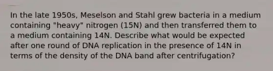 In the late 1950s, Meselson and Stahl grew bacteria in a medium containing "heavy" nitrogen (15N) and then transferred them to a medium containing 14N. Describe what would be expected after one round of <a href='https://www.questionai.com/knowledge/kofV2VQU2J-dna-replication' class='anchor-knowledge'>dna replication</a> in the presence of 14N in terms of the density of the DNA band after centrifugation?