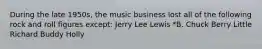 During the late 1950s, the music business lost all of the following rock and roll figures except: Jerry Lee Lewis *B. Chuck Berry Little Richard Buddy Holly