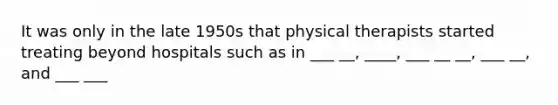 It was only in the late 1950s that physical therapists started treating beyond hospitals such as in ___ __, ____, ___ __ __, ___ __, and ___ ___