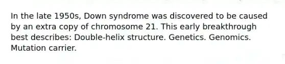 In the late 1950s, Down syndrome was discovered to be caused by an extra copy of chromosome 21. This early breakthrough best describes: Double-helix structure. Genetics. Genomics. Mutation carrier.