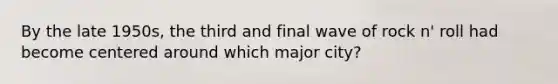 By the late 1950s, the third and final wave of rock n' roll had become centered around which major city?