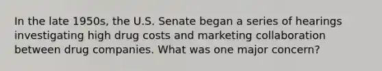 In the late 1950s, the U.S. Senate began a series of hearings investigating high drug costs and marketing collaboration between drug companies. What was one major concern?