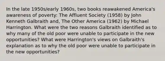 In the late 1950s/early 1960s, two books reawakened America's awareness of poverty: <a href='https://www.questionai.com/knowledge/kAZn2rJR5Z-the-affluent-society' class='anchor-knowledge'>the affluent society</a> (1958) by John Kenneth Galbraith and, The Other America (1962) by Michael Harrington. What were the two reasons Galbraith identified as to why many of the old poor were unable to participate in the new opportunities? What were Harrington's views on Galbraith's explanation as to why the old poor were unable to participate in the new opportunities?