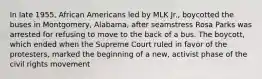 In late 1955, African Americans led by MLK Jr., boycotted the buses in Montgomery, Alabama, after seamstress Rosa Parks was arrested for refusing to move to the back of a bus. The boycott, which ended when the Supreme Court ruled in favor of the protesters, marked the beginning of a new, activist phase of the civil rights movement