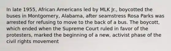 In late 1955, African Americans led by MLK Jr., boycotted the buses in Montgomery, Alabama, after seamstress Rosa Parks was arrested for refusing to move to the back of a bus. The boycott, which ended when the Supreme Court ruled in favor of the protesters, marked the beginning of a new, activist phase of the civil rights movement