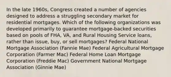 In the late 1960s, Congress created a number of agencies designed to address a struggling secondary market for residential mortgages. Which of the following organizations was developed primarily to guarantee mortgage-backed securities based on pools of FHA, VA, and Rural Housing Service loans, rather than issue, buy, or sell mortgages? Federal National Mortgage Association (Fannie Mae) Federal Agricultural Mortgage Corporation (Farmer Mac) Federal Home Loan Mortgage Corporation (Freddie Mac) Government National Mortgage Association (Ginnie Mae)