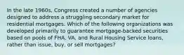 In the late 1960s, Congress created a number of agencies designed to address a struggling secondary market for residential mortgages. Which of the following organizations was developed primarily to guarantee mortgage-backed securities based on pools of FHA, VA, and Rural Housing Service loans, rather than issue, buy, or sell mortgages?