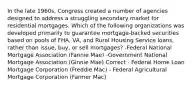 In the late 1960s, Congress created a number of agencies designed to address a struggling secondary market for residential mortgages. Which of the following organizations was developed primarily to guarantee mortgage-backed securities based on pools of FHA, VA, and Rural Housing Service loans, rather than issue, buy, or sell mortgages? -Federal National Mortgage Association (Fannie Mae) -Government National Mortgage Association (Ginnie Mae) Correct - Federal Home Loan Mortgage Corporation (Freddie Mac) - Federal Agricultural Mortgage Corporation (Farmer Mac)