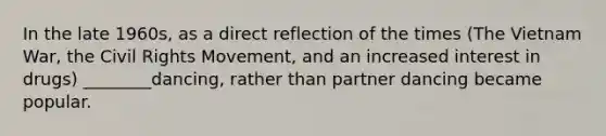 In the late 1960s, as a direct reflection of the times (The Vietnam War, the Civil Rights Movement, and an increased interest in drugs) ________dancing, rather than partner dancing became popular.