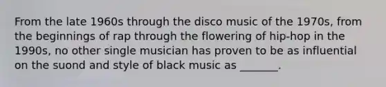 From the late 1960s through the disco music of the 1970s, from the beginnings of rap through the flowering of hip-hop in the 1990s, no other single musician has proven to be as influential on the suond and style of black music as _______.